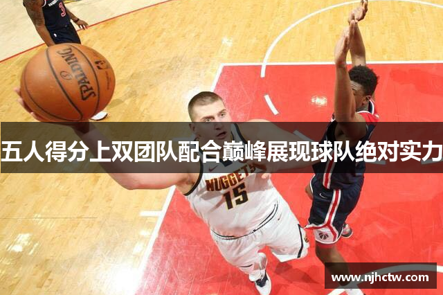五人得分上双团队配合巅峰展现球队绝对实力