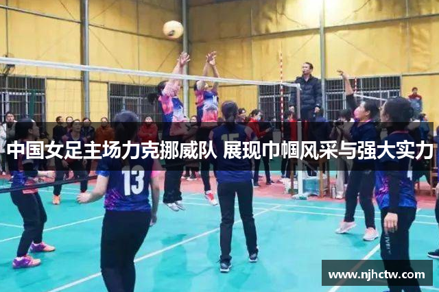 中国女足主场力克挪威队 展现巾帼风采与强大实力